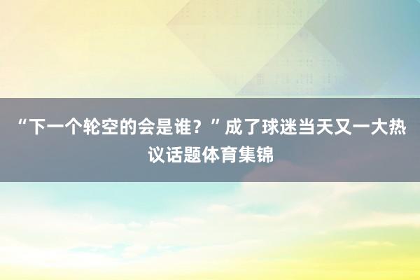 “下一个轮空的会是谁？”成了球迷当天又一大热议话题体育集锦