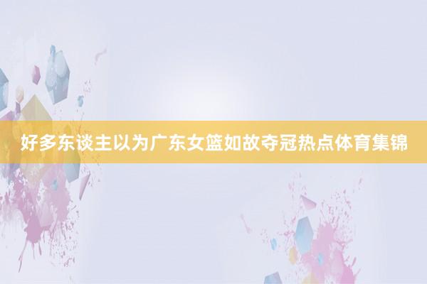 好多东谈主以为广东女篮如故夺冠热点体育集锦
