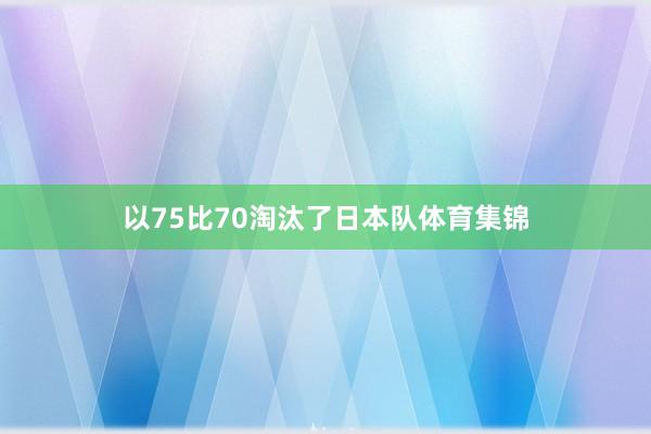 以75比70淘汰了日本队体育集锦