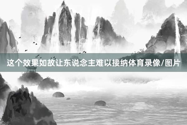 这个效果如故让东说念主难以接纳体育录像/图片