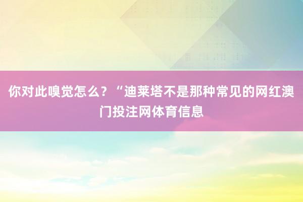你对此嗅觉怎么？“迪莱塔不是那种常见的网红澳门投注网体育信息