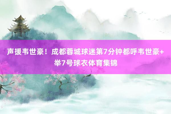 声援韦世豪！成都蓉城球迷第7分钟都呼韦世豪+举7号球衣体育集锦