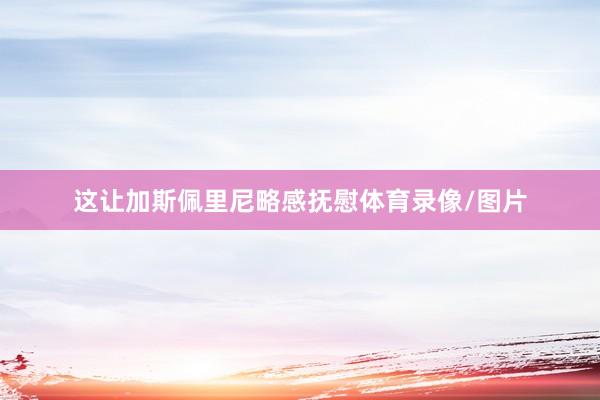 这让加斯佩里尼略感抚慰体育录像/图片
