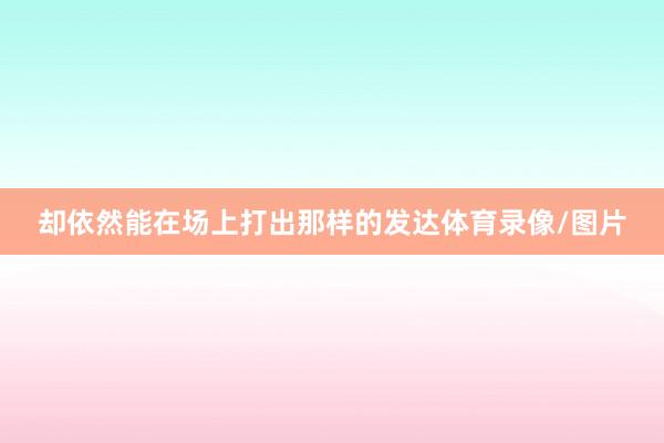 却依然能在场上打出那样的发达体育录像/图片