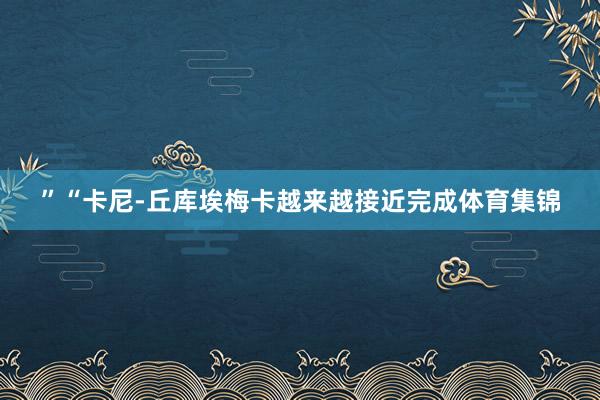 ”“卡尼-丘库埃梅卡越来越接近完成体育集锦