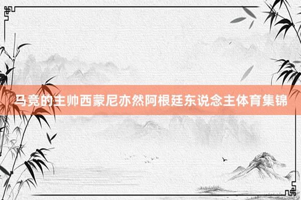 马竞的主帅西蒙尼亦然阿根廷东说念主体育集锦