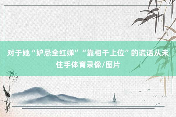 对于她“妒忌全红婵”“靠相干上位”的谎话从未住手体育录像/图片