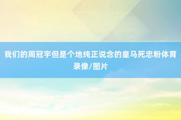 我们的周冠宇但是个地纯正说念的皇马死忠粉体育录像/图片