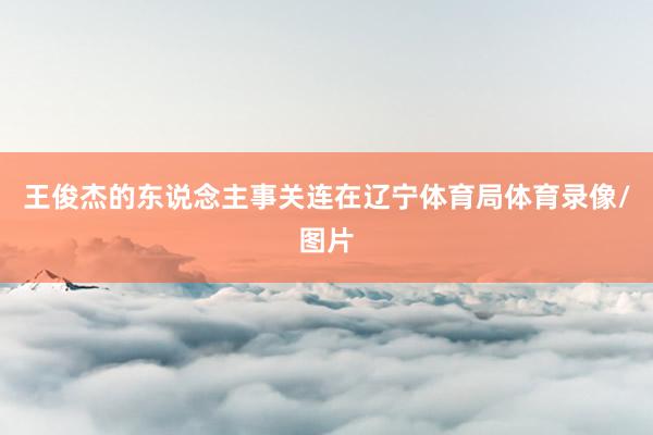 王俊杰的东说念主事关连在辽宁体育局体育录像/图片