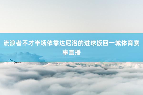 流浪者不才半场依靠达尼洛的进球扳回一城体育赛事直播