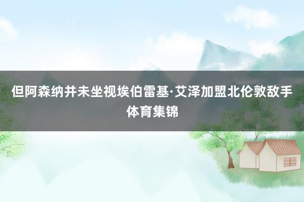 但阿森纳并未坐视埃伯雷基·艾泽加盟北伦敦敌手体育集锦