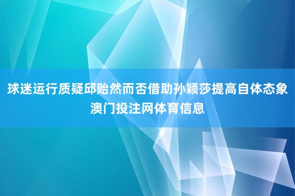 球迷运行质疑邱贻然而否借助孙颖莎提高自体态象澳门投注网体育信息