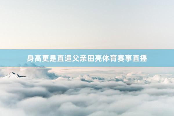 身高更是直逼父亲田亮体育赛事直播