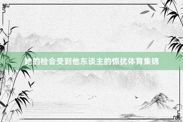 她的检会受到他东谈主的惊扰体育集锦