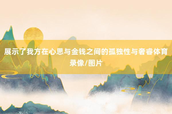 展示了我方在心思与金钱之间的孤独性与奢睿体育录像/图片