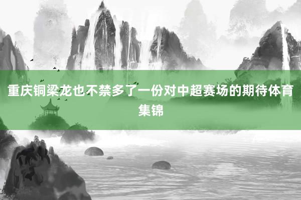 重庆铜梁龙也不禁多了一份对中超赛场的期待体育集锦