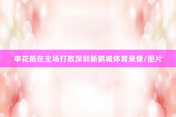 申花能在主场打败深圳新鹏城体育录像/图片