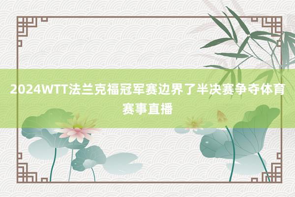 2024WTT法兰克福冠军赛边界了半决赛争夺体育赛事直播
