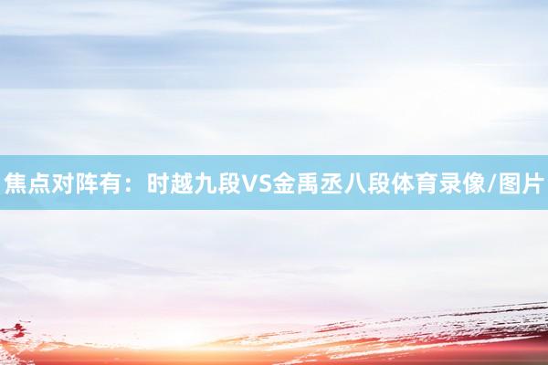 焦点对阵有：时越九段VS金禹丞八段体育录像/图片