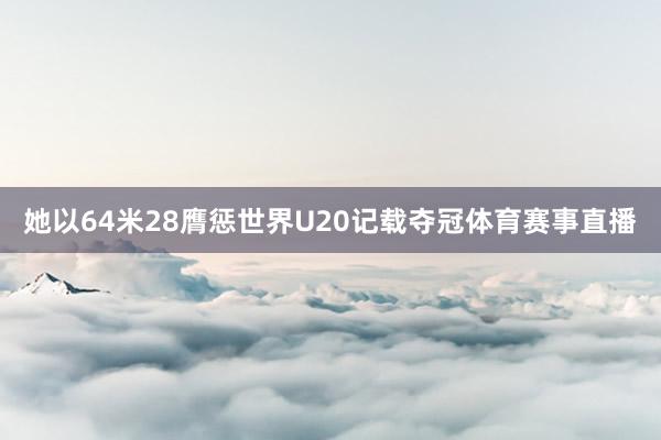 她以64米28膺惩世界U20记载夺冠体育赛事直播
