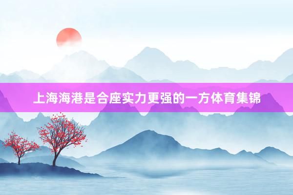 上海海港是合座实力更强的一方体育集锦