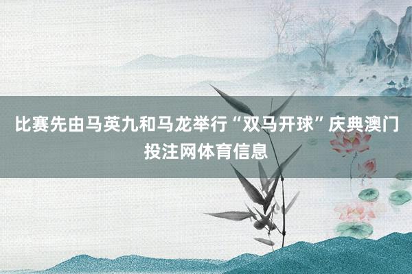 比赛先由马英九和马龙举行“双马开球”庆典澳门投注网体育信息