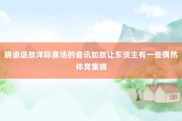 晓谕退放洋际赛场的音讯如故让东谈主有一些偶然体育集锦
