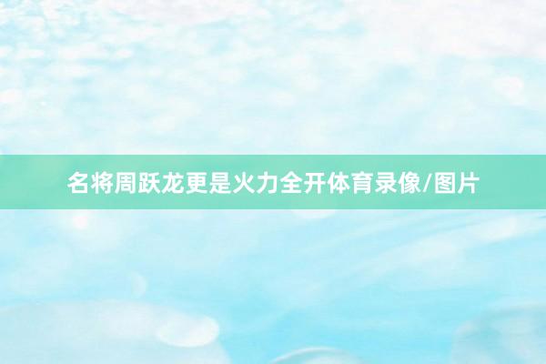 名将周跃龙更是火力全开体育录像/图片
