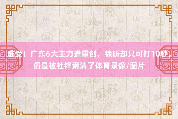 难受！广东6大主力遭重创，徐昕却只可打10秒，仍是被杜锋肃清了体育录像/图片