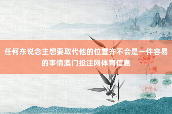 任何东说念主想要取代他的位置齐不会是一件容易的事情澳门投注网体育信息