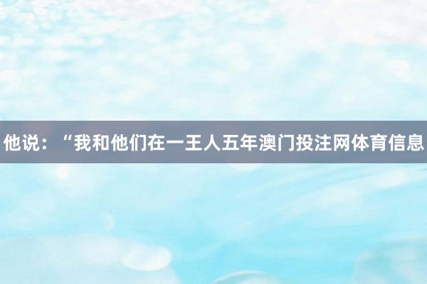 他说：“我和他们在一王人五年澳门投注网体育信息