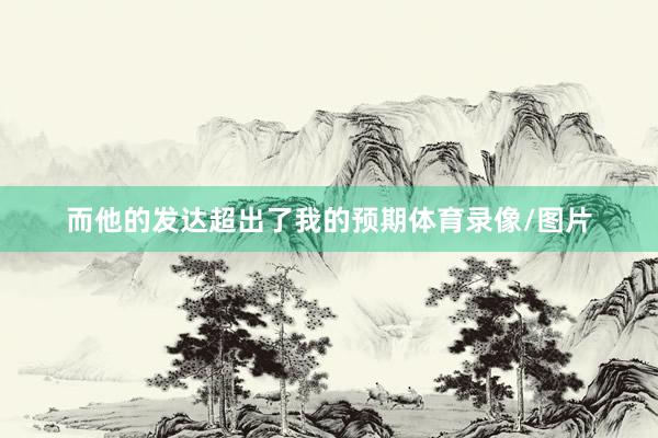 而他的发达超出了我的预期体育录像/图片