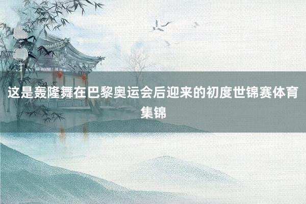这是轰隆舞在巴黎奥运会后迎来的初度世锦赛体育集锦