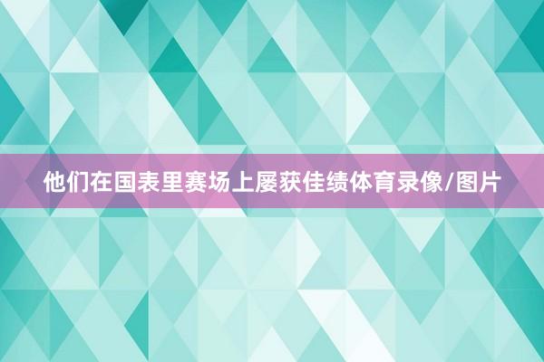 他们在国表里赛场上屡获佳绩体育录像/图片