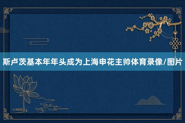 斯卢茨基本年年头成为上海申花主帅体育录像/图片