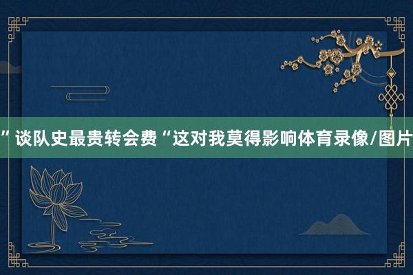 ”谈队史最贵转会费“这对我莫得影响体育录像/图片