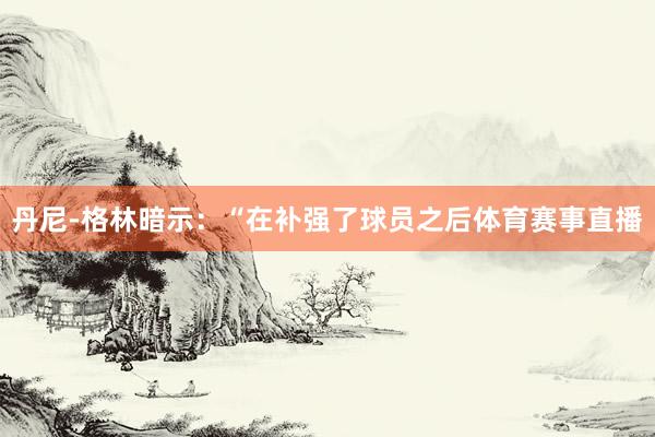 丹尼-格林暗示：“在补强了球员之后体育赛事直播