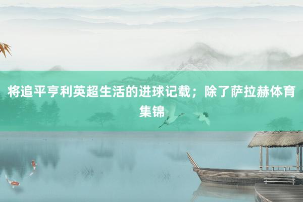 将追平亨利英超生活的进球记载；除了萨拉赫体育集锦
