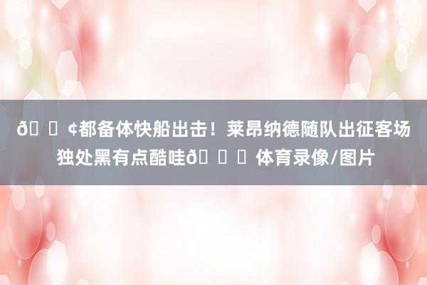 🚢都备体快船出击！莱昂纳德随队出征客场 独处黑有点酷哇😎体育录像/图片