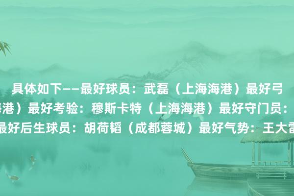 具体如下——最好球员：武磊（上海海港）最好弓手：武磊34球（上海海港）最好考验：穆斯卡特（上海海港）最好守门员：王大雷（山东泰山）最好后生球员：胡荷韬（成都蓉城）最好气势：王大雷（山东泰山）、李磊（北京国安）、朱辰杰（上海申花）、蒋圣龙（上海申花）、杨泽翔（上海申花）、奥斯卡（上海海港）、巴尔加斯（上海海港）、罗慕洛（成都蓉城）、武磊（上海海港）、安德烈·路易斯（上海申花）、莱昂纳多（浙江）金哨：