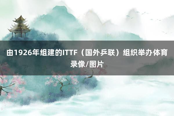 由1926年组建的ITTF（国外乒联）组织举办体育录像/图片