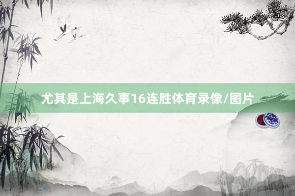 尤其是上海久事16连胜体育录像/图片