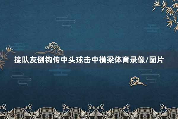 接队友倒钩传中头球击中横梁体育录像/图片