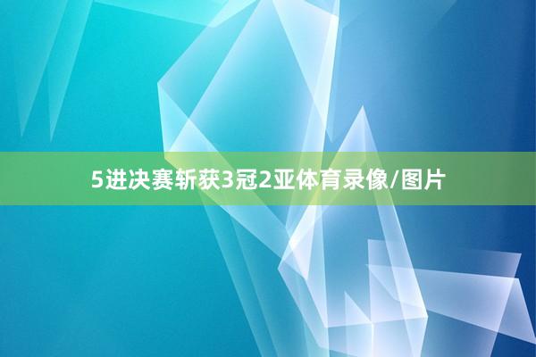 5进决赛斩获3冠2亚体育录像/图片