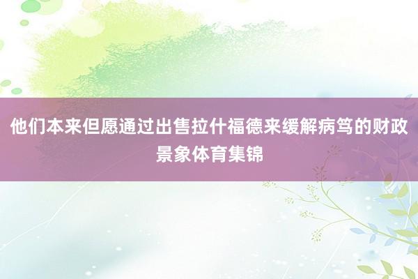 他们本来但愿通过出售拉什福德来缓解病笃的财政景象体育集锦