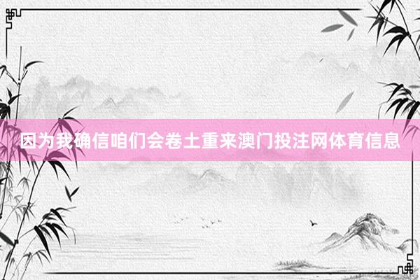 因为我确信咱们会卷土重来澳门投注网体育信息