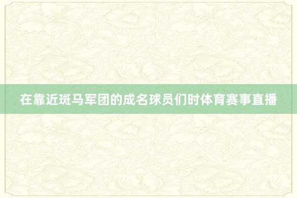 在靠近斑马军团的成名球员们时体育赛事直播