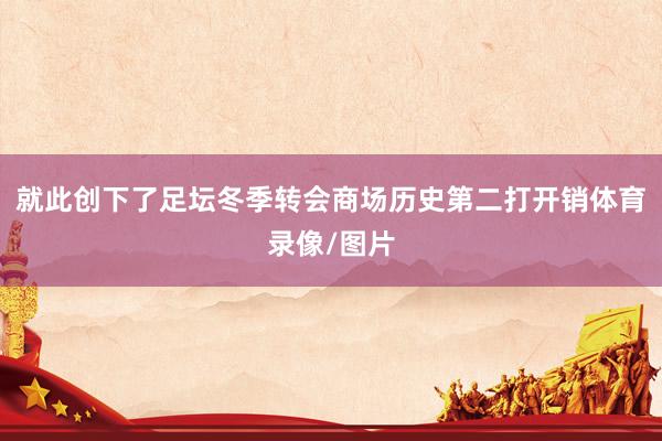 就此创下了足坛冬季转会商场历史第二打开销体育录像/图片