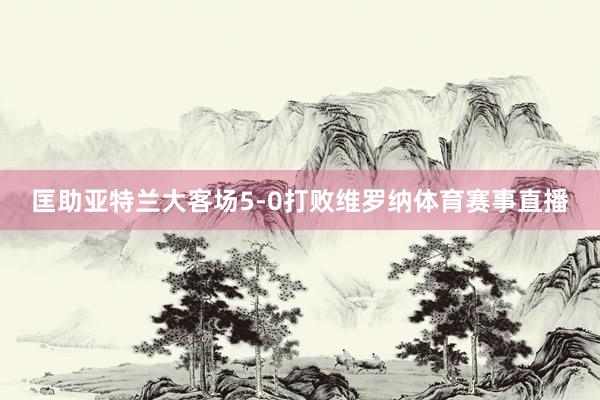 匡助亚特兰大客场5-0打败维罗纳体育赛事直播