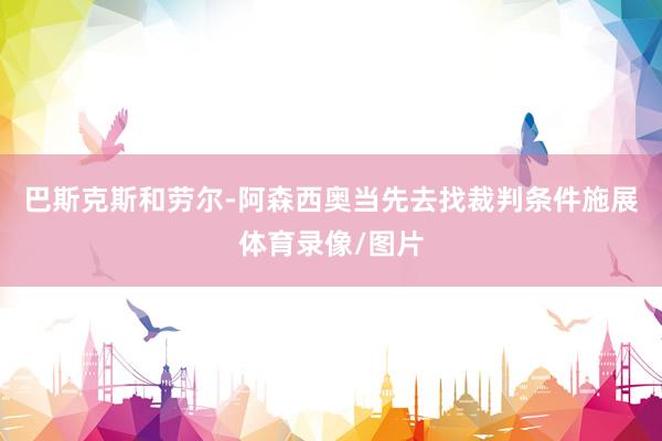 巴斯克斯和劳尔-阿森西奥当先去找裁判条件施展体育录像/图片